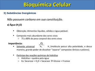 Bioquímica Celular
3) Substâncias Inorgânicas

  Não possuem carbono em sua constituição.
  a) Água (H2O)

          Obtenção: Alimentos líquidos, sólidos e água potável.
          Composto mais abundante dos seres vivos
            o 75 a 80% do peso corporal dos seres vivos

   Importância:                    O-
          Solvente universal     H+      H+ (molécula possui alta polaridade, e dessa
           maneira, grande poder de dissolver “separar” compostos iônicos e polares).

          Participa das reações químicas de hidrólise
            o Hidrólise = quebra pela água
            o Ex: Sacarose + H2O + Sacarase  Glicose + Frutose
 