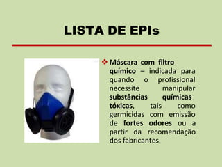 ❖Máscara com filtro
químico – indicada para
quando o
necessite
profissional
manipular
químicas
substâncias
tóxicas, tais
germicidas com
como
emissão
de fortes odores ou a
partir da recomendação
dos fabricantes.
LISTA DE EPIs
 