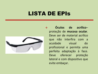 ❖ Óculos de acrílico–
proteção de mucosa ocular.
Deve ser de material acrílico
que não interfira com a
acuidade visual do
profissional e permita uma
perfeita adaptação à face.
Deve oferecer proteção
lateral e com dispositivo que
evite embaçar.
LISTA DE EPIs
 