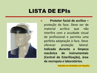 ❖ Protetor facial de acrílico –
proteção da face. Deve ser de
material acrílico que não
interfira com a acuidade visual
do profissional e permita uma
perfeita adaptação à face. Deve
proteção
durante
lateral.
a limpeza
oferecer
Indicado
mecânica de instrumentais
(Central de Esterilização), área
de necropsia e laboratórios.
Indicado em atividades com líquidos.
LISTA DE EPIs
 