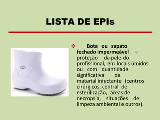 ❖ Bota ou sapato
fechado impermeável –
proteção da pele do
profissional, em locais úmidos
ou com quantidade
significativa de
material infectante (centros
cirúrgicos, central de
esterilização, áreas de
necropsia, situações de
limpeza ambiental e outros).
LISTA DE EPIs
 