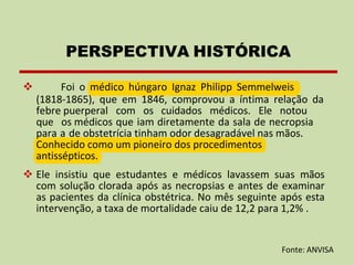 ❖ Foi o médico húngaro Ignaz Philipp Semmelweis
(1818-1865), que em 1846, comprovou a íntima relação da
febre puerperal com os cuidados médicos. Ele notou
que os médicos que iam diretamente da sala de necropsia
para a de obstetrícia tinham odor desagradável nas mãos.
Conhecido como um pioneiro dos procedimentos
antissépticos.
❖ Ele insistiu que estudantes e médicos lavassem suas mãos
com solução clorada após as necropsias e antes de examinar
as pacientes da clínica obstétrica. No mês seguinte após esta
intervenção, a taxa de mortalidade caiu de 12,2 para 1,2% .
PERSPECTIVA HISTÓRICA
Fonte: ANVISA
 
