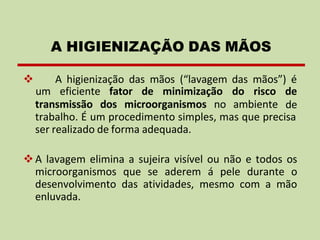 ❖ A higienização das mãos (“lavagem das mãos”) é
transmissão dos microorganismos no ambiente
um eficiente fator de minimização do risco de
de
trabalho. É um procedimento simples, mas que precisa
ser realizado de forma adequada.
❖A lavagem elimina a sujeira visível ou não e todos os
microorganismos que se aderem á pele durante o
desenvolvimento das atividades, mesmo com a mão
enluvada.
A HIGIENIZAÇÃO DAS MÃOS
 