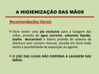 Recomendações Gerais
❖Deve existir uma pia exclusiva para a lavagem das
mãos, provida de água corrente, sabonete líquido,
toalha descartável e lixeira provida de sistema de
abertura sem contato manual, situada em local onde
exista a possibilidade de exposição ao agente.
❖O USO DAS LUVAS NÃO DISPENSA A LAVAGEM DAS
MÃOS.
A HIGIENIZAÇÃO DAS MÃOS
 