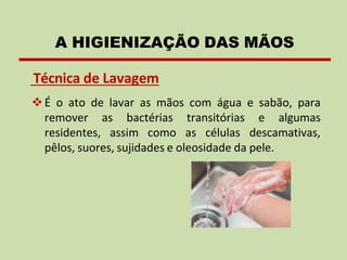 Técnica de Lavagem
❖É o ato de lavar as mãos com água e sabão, para
remover as bactérias transitórias e algumas
residentes, assim como as células descamativas,
pêlos, suores, sujidades e oleosidade da pele.
A HIGIENIZAÇÃO DAS MÃOS
 
