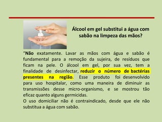 Álcool em gel substitui a água com
sabão na limpeza das mãos?
“Não exatamente. Lavar as mãos com água e sabão é
fundamental para a remoção da sujeira, de resíduos que
ficam na pele. O álcool em gel, por sua vez, tem a
finalidade de desinfectar, reduzir o número de bactérias
presentes na região. Esse produto foi desenvolvido
para uso hospitalar, como uma maneira de diminuir as
transmissões desse micro-organismo, e se mostrou tão
eficaz quanto alguns germicidas.
O uso domiciliar não é contraindicado, desde que ele não
substitua a água com sabão.
 