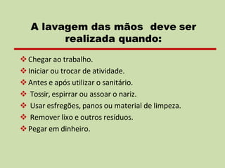 ❖Chegar ao trabalho.
❖Iniciar ou trocar de atividade.
❖Antes e após utilizar o sanitário.
❖ Tossir, espirrar ou assoar o nariz.
❖ Usar esfregões, panos ou material de limpeza.
❖ Remover lixo e outros resíduos.
❖Pegar em dinheiro.
A lavagem das mãos deve ser
realizada quando:
 