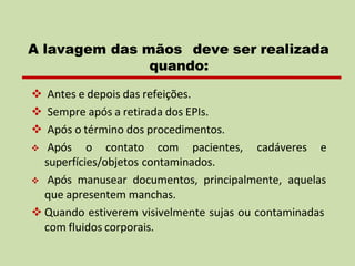 ❖ Antes e depois das refeições.
❖ Sempre após a retirada dos EPIs.
❖ Após o término dos procedimentos.
❖ Após o contato com pacientes, cadáveres e
superfícies/objetos contaminados.
❖ Após manusear documentos, principalmente, aquelas
que apresentem manchas.
❖ Quando estiverem visivelmente sujas ou contaminadas
com fluidos corporais.
A lavagem das mãos deve ser realizada
quando:
 