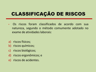 • Os riscos foram classificados de acordo com sua
natureza, segundo o método comumente adotado no
exame de atividades laborais:
a) riscos físicos;
b) riscos químicos;
c) riscos biológicos;
d) riscos ergonômicos; e
e) riscos de acidentes.
CLASSIFICAÇÃO DE RISCOS
 