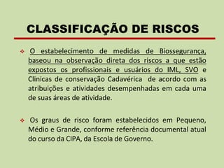 ❖ O estabelecimento de medidas de Biossegurança,
baseou na observação direta dos riscos a que estão
expostos os profissionais e usuários do IML, SVO e
Clinicas de conservação Cadavérica de acordo com as
atribuições e atividades desempenhadas em cada uma
de suas áreas de atividade.
❖ Os graus de risco foram estabelecidos em Pequeno,
Médio e Grande, conforme referência documental atual
do curso da CIPA, da Escola de Governo.
CLASSIFICAÇÃO DE RISCOS
 