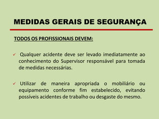 TODOS OS PROFISSIONAIS DEVEM:
✓ Qualquer acidente deve ser levado imediatamente ao
conhecimento do Supervisor responsável para tomada
de medidas necessárias.
✓ Utilizar de maneira apropriada o mobiliário ou
equipamento conforme fim estabelecido, evitando
possíveis acidentes de trabalho ou desgaste do mesmo.
MEDIDAS GERAIS DE SEGURANÇA
 