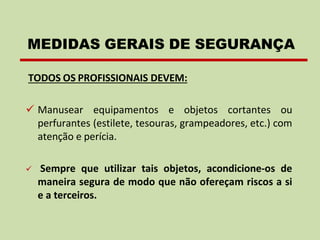 TODOS OS PROFISSIONAIS DEVEM:
✓ Manusear equipamentos e objetos cortantes ou
perfurantes (estilete, tesouras, grampeadores, etc.) com
atenção e perícia.
✓ Sempre que utilizar tais objetos, acondicione-os de
maneira segura de modo que não ofereçam riscos a si
e a terceiros.
MEDIDAS GERAIS DE SEGURANÇA
 