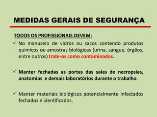TODOS OS PROFISSIONAIS DEVEM:
✓ No manuseio de vidros ou sacos contendo produtos
químicos ou amostras biológicas (urina, sangue, órgãos,
entre outros) trate-os como contaminados.
✓ Manter fechadas as portas das salas de necropsias,
anatomias e demais laboratórios durante o trabalho.
✓ Manter materiais biológicos potencialmente infectados
fechados e identificados.
MEDIDAS GERAIS DE SEGURANÇA
 