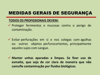 TODOS OS PROFISSIONAIS DEVEM:
✓ Proteger ferimentos e mucosas
contaminação.
contra o perigo de
✓ Evitar perfurações em si e nos colegas com agulhas
ou outros objetos perfurocortantes, principalmente
aqueles sujos com sangue.
✓ Manter unhas aparadas e limpas. Se fizer uso de
esmalte, que seja de cor clara de maneira que não
camufle contaminação por fluidos biológicos.
MEDIDAS GERAIS DE SEGURANÇA
 