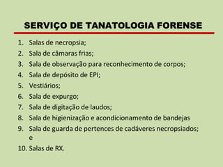 1. Salas de necropsia;
2. Sala de câmaras frias;
3. Sala de observação para reconhecimento de corpos;
4. Sala de depósito de EPI;
5. Vestiários;
6. Sala de expurgo;
7. Sala de digitação de laudos;
8. Sala de higienização e acondicionamento de bandejas
9. Sala de guarda de pertences de cadáveres necropsiados;
e
10. Salas de RX.
SERVIÇO DE TANATOLOGIA FORENSE
 