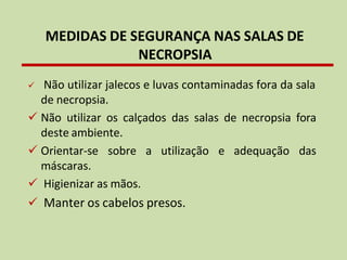 ✓ Não utilizar jalecos e luvas contaminadas fora da sala
de necropsia.
✓ Não utilizar os calçados das salas de necropsia fora
deste ambiente.
✓ Orientar-se sobre a utilização
máscaras.
✓ Higienizar as mãos.
✓ Manter os cabelos presos.
e adequação das
MEDIDAS DE SEGURANÇA NAS SALAS DE
NECROPSIA
 