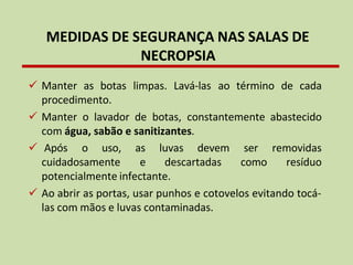 ✓ Manter as botas limpas. Lavá-las ao término de cada
procedimento.
✓ Manter o lavador de botas, constantemente abastecido
com água, sabão e sanitizantes.
✓ Após o uso,
cuidadosamente
as luvas devem
e descartadas
ser removidas
como resíduo
potencialmente infectante.
✓ Ao abrir as portas, usar punhos e cotovelos evitando tocá-
las com mãos e luvas contaminadas.
MEDIDAS DE SEGURANÇA NAS SALAS DE
NECROPSIA
 