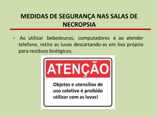 ✓ Ao utilizar bebedouros, computadores e ao atender
telefone, retire as luvas descartando-as em lixo próprio
para resíduos biológicos.
MEDIDAS DE SEGURANÇA NAS SALAS DE
NECROPSIA
Objetos e utensílios de
uso coletivo é proibido
utilizar com as luvas!
 