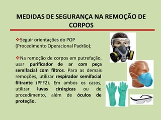 MEDIDAS DE SEGURANÇA NA REMOÇÃO DE
CORPOS
❖Seguir orientações do POP
(Procedimento Operacional Padrão);
❖Na remoção de corpos em putrefação,
usar purificador de ar com peça
semifacial com filtros. Para as demais
remoções, utilizar respirador semifacial
ambos
filtrante (PFF2). Em
utilizar luvas cirúrgicas
os casos,
ou de
procedimento, além de óculos de
proteção.
 