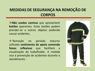 MEDIDAS DE SEGURANÇA NA REMOÇÃO DE
CORPOS
❖Não usadas camisas que apresentem
botões aparentes. Estes botões podem
prender-se a outros objetos podendo
causar acidentes.
❖ Remoção no período noturno
utilizada vestimenta de apoio contendo
faixas reflexivas que facilitem a
visualização do trabalhador. A medida
visa à prevenção de acidentes durante o
atendimento.
 