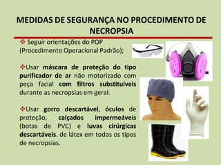 MEDIDAS DE SEGURANÇA NO PROCEDIMENTO DE
NECROPSIA
❖ Seguir orientações do POP
(Procedimento Operacional Padrão);
❖Usar máscara de proteção do tipo
purificador de ar não motorizado com
peça facial com filtros substituíveis
durante as necropsias em geral.
❖Usar gorro descartável, óculos de
proteção, calçados impermeáveis
(botas de PVC) e luvas cirúrgicas
descartáveis. de látex em todos os tipos
de necropsias.
 