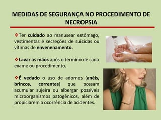 MEDIDAS DE SEGURANÇA NO PROCEDIMENTO DE
NECROPSIA
❖Ter cuidado ao manusear estômago,
vestimentas e secreções de suicidas ou
vítimas de envenenamento.
❖Lavar as mãos após o término de cada
exame ou procedimento.
❖É vedado o uso de adornos (anéis,
brincos, correntes) que possam
acumular sujeira ou albergar possíveis
microorganismos patogênicos, além de
propiciarem a ocorrência de acidentes.
 