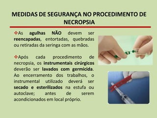 MEDIDAS DE SEGURANÇA NO PROCEDIMENTO DE
NECROPSIA
❖As agulhas NÃO devem ser
reencapadas, entortadas, quebradas
ou retiradas da seringa com as mãos.
❖Após cada procedimento de
necropsia, os instrumentais cirúrgicos
deverão ser lavados com germicida.
Ao encerramento dos
instrumental utilizado
trabalhos, o
deverá ser
secado e esterilizados na estufa ou
autoclave; antes de serem
acondicionados em local próprio.
 