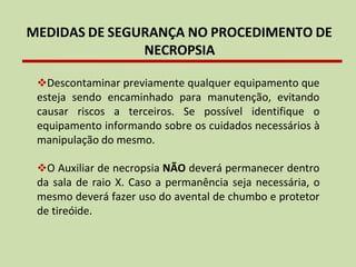 MEDIDAS DE SEGURANÇA NO PROCEDIMENTO DE
NECROPSIA
❖Descontaminar previamente qualquer equipamento que
esteja sendo encaminhado para manutenção, evitando
causar riscos a terceiros. Se possível identifique o
equipamento informando sobre os cuidados necessários à
manipulação do mesmo.
❖O Auxiliar de necropsia NÃO deverá permanecer dentro
da sala de raio X. Caso a permanência seja necessária, o
mesmo deverá fazer uso do avental de chumbo e protetor
de tireóide.
 