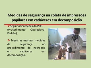Medidas de segurança na coleta de impressões
papilares em cadáveres em decomposição
❖Seguir orientações do POP
(Procedimento Operacional
Padrão);
❖ Seguir as mesmas medidas
de segurança no
necropsia
em
procedimento de
em cadáveres
decomposição.
 