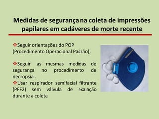 Medidas de segurança na coleta de impressões
papilares em cadáveres de morte recente
❖Seguir orientações do POP
(Procedimento Operacional Padrão);
mesmas medidas de
no procedimento de
❖Seguir as
segurança
necropsia .
❖Usar respirador semifacial filtrante
(PFF2) sem válvula de exalação
durante a coleta
 