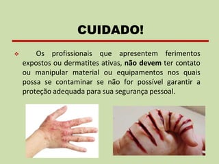 ❖ Os profissionais que apresentem ferimentos
expostos ou dermatites ativas, não devem ter contato
ou manipular material ou equipamentos nos quais
possa se contaminar se não for possível garantir a
proteção adequada para sua segurança pessoal.
CUIDADO!
 