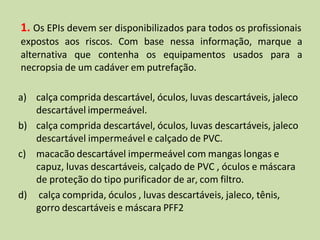 1. Os EPIs devem ser disponibilizados para todos os profissionais
expostos aos riscos. Com base nessa informação, marque a
alternativa que contenha os equipamentos usados para a
necropsia de um cadáver em putrefação.
a) calça comprida descartável, óculos, luvas descartáveis, jaleco
descartável impermeável.
b) calça comprida descartável, óculos, luvas descartáveis, jaleco
descartável impermeável e calçado de PVC.
c) macacão descartável impermeável com mangas longas e
capuz, luvas descartáveis, calçado de PVC , óculos e máscara
de proteção do tipo purificador de ar, com filtro.
d) calça comprida, óculos , luvas descartáveis, jaleco, tênis,
gorro descartáveis e máscara PFF2
 