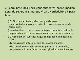 2. Com base nos seus conhecimentos sobre medida
geral de segurança, marque V para verdadeiro e F para
falso.
( ) Os EPIs descartáveis podem ser guardados ou
reaproveitados após a execução dos procedimentos se não
foram sujos.
( ) Jamais utilizar os dedos como anteparo durante a realização
de procedimentos que envolvam materiais perfurocortantes.
( ) O Álcool em gel substitui a água com sabão na limpeza das
mãos .
( ) Lavar as mãos antes e depois dos procedimentos.
( ) Uso de adornos (anéis, corretes, pulseiras) é permitido,
porque eles não interferem na execução dos procedimentos.
 