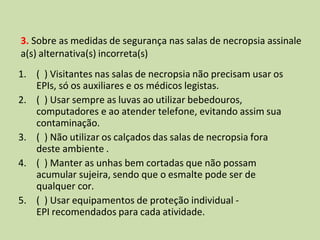 3. Sobre as medidas de segurança nas salas de necropsia assinale
a(s) alternativa(s) incorreta(s)
1. ( ) Visitantes nas salas de necropsia não precisam usar os
EPIs, só os auxiliares e os médicos legistas.
2. ( ) Usar sempre as luvas ao utilizar bebedouros,
computadores e ao atender telefone, evitando assim sua
contaminação.
3. ( ) Não utilizar os calçados das salas de necropsia fora
deste ambiente .
4. ( ) Manter as unhas bem cortadas que não possam
acumular sujeira, sendo que o esmalte pode ser de
qualquer cor.
5. ( ) Usar equipamentos de proteção individual -
EPI recomendados para cada atividade.
 