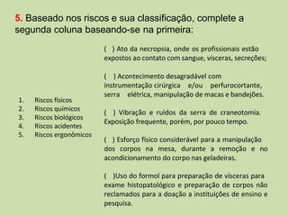 1. Riscos físicos
2. Riscos químicos
3. Riscos biológicos
4. Riscos acidentes
5. Riscos ergonômicos
( ) Ato da necropsia, onde os profissionais estão
expostos ao contato com sangue, vísceras, secreções;
( ) Acontecimento desagradável com
instrumentação cirúrgica e/ou perfurocortante,
serra elétrica, manipulação de macas e bandejões.
( ) Vibração e ruídos da serra de craneotomia.
Exposição frequente, porém, por pouco tempo.
( ) Esforço físico considerável para a manipulação
dos corpos na mesa, durante a remoção e no
acondicionamento do corpo nas geladeiras.
( )Uso do formol para preparação de vísceras para
exame histopatológico e preparação de corpos não
reclamados para a doação a instituições de ensino e
pesquisa.
5. Baseado nos riscos e sua classificação, complete a
segunda coluna baseando-se na primeira:
 