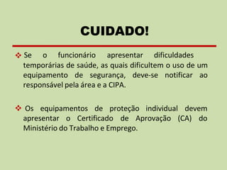 ❖ Se o funcionário apresentar dificuldades
temporárias de saúde, as quais dificultem o uso de um
equipamento de segurança, deve-se notificar ao
responsável pela área e a CIPA.
❖ Os equipamentos de proteção individual devem
apresentar o Certificado de Aprovação (CA) do
Ministério do Trabalho e Emprego.
CUIDADO!
 