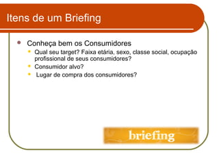 Itens de um Briefing


Conheça bem os Consumidores




Qual seu target? Faixa etária, sexo, classe social, ocupação
profissional de seus consumidores?
Consumidor alvo?
Lugar de compra dos consumidores?

 