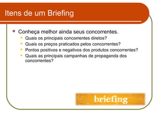 Itens de um Briefing


Conheça melhor ainda seus concorrentes.





Quais os principais concorrentes diretos?
Quais os preços praticados pelos concorrentes?
Pontos positivos e negativos dos produtos concorrentes?
Quais as principais campanhas de propaganda dos
concorrentes?

 