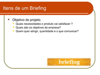 Itens de um Briefing


Objetivo do projeto.




Quais necessidades o produto vai satisfazer ?
Quais são os objetivos da empresa?
Quem quer atingir, quantidade e o que comunicar?

 