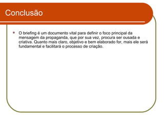 Conclusão


O briefing é um documento vital para definir o foco principal da
mensagem da propaganda, que por sua vez, procura ser ousada e
criativa. Quanto mais claro, objetivo e bem elaborado for, mais ele será
fundamental e facilitará o processo de criação.

 