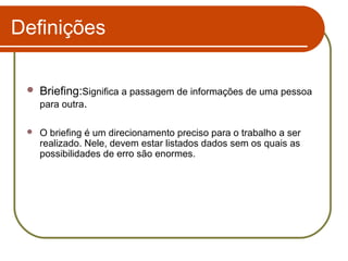 Definições


Briefing:Significa a passagem de informações de uma pessoa
para outra.



O briefing é um direcionamento preciso para o trabalho a ser
realizado. Nele, devem estar listados dados sem os quais as
possibilidades de erro são enormes.

 
