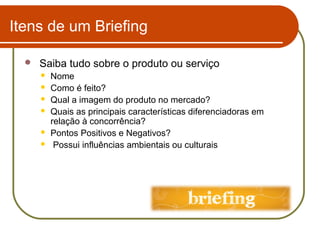 Itens de um Briefing


Saiba tudo sobre o produto ou serviço







Nome
Como é feito?
Qual a imagem do produto no mercado?
Quais as principais características diferenciadoras em
relação à concorrência?
Pontos Positivos e Negativos?
Possui influências ambientais ou culturais

 