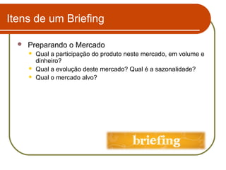 Itens de um Briefing


Preparando o Mercado




Qual a participação do produto neste mercado, em volume e
dinheiro?
Qual a evolução deste mercado? Qual é a sazonalidade?
Qual o mercado alvo?

 
