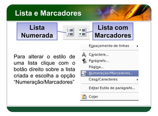 Lista e Marcadores
Para alterar o estilo de
uma lista clique com o
botão direito sobre a lista
criada e escolha a opção
“Numeração/Marcadores”
Lista
Numerada
Lista com
Marcadores
Para alterar o estilo de
uma lista clique com o
botão direito sobre a lista
criada e escolha a opção
“Numeração/Marcadores”
 