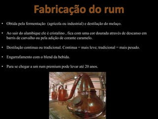 • Obtida pela fermentação (agrícola ou industrial) e destilação do melaço.
• Ao sair do alambique ele é cristalino , fica com uma cor dourada através de descanso em
barris de carvalho ou pela adição de corante caramelo.
• Destilação continua ou tradicional. Continua = mais leve; tradicional = mais pesado.
• Engarrafamento com o blend da bebida.
• Para se chegar a um rum premium pode levar até 20 anos.
 