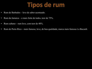 • Rum de Barbados – leve de sabor acentuado.
• Rum da Jamaica – o mais forte de todos, teor de 75%.
• Rum cubano – rum leve, com teor de 40%.
• Rum de Porto Rico – mais famoso, leve, de boa qualidade, marca mais famosa é a Bacardi.
 