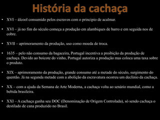 • XVI – álcool consumido pelos escravos com o principio de acalmar.
• XVI – já no fim do século começa a produção em alambiques de barro e em seguida nos de
cobre.
• XVII – aprimoramento da produção, uso como moeda de troca.
• 1635 – pelo não consumo da bagaceira, Portugal incentiva a proibição da produção de
cachaça. Devido ao boicote do vinho, Portugal autoriza a produção mas coloca uma taxa sobre
o produto.
• XIX – aprimoramento da produção, grande consumo até a metade do século, surgimento do
quentão. Já na segunda metade com a abolição da escravatura ocorreu um declínio da cachaça.
• XX – com a ajuda da Semana de Arte Moderna, a cachaça volta ao senário mundial, como a
bebida brasileira.
• XXI – A cachaça ganha seu DOC (Denominação de Origem Controlada), só sendo cachaça o
destilado de cana produzido no Brasil.
 