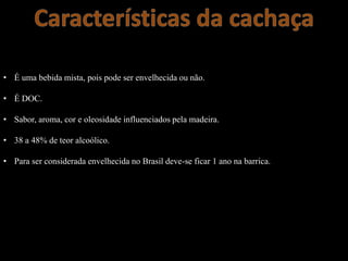 • É uma bebida mista, pois pode ser envelhecida ou não.
• É DOC.
• Sabor, aroma, cor e oleosidade influenciados pela madeira.
• 38 a 48% de teor alcoólico.
• Para ser considerada envelhecida no Brasil deve-se ficar 1 ano na barrica.
 
