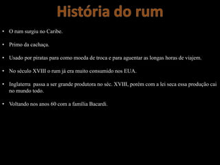 • O rum surgiu no Caribe.
• Primo da cachaça.
• Usado por piratas para como moeda de troca e para aguentar as longas horas de viajem.
• No século XVIII o rum já era muito consumido nos EUA.
• Inglaterra passa a ser grande produtora no séc. XVIII, porém com a lei seca essa produção cai
no mundo todo.
• Voltando nos anos 60 com a família Bacardi.
 