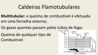 Caldeiras Flamotubulares
Multitubular: a queima de combustível é efetuada
em uma fornalha externa;
Os gases quentes passam pelos tubos de fogo;
Queima de qualquer tipo de
Combustível.
 